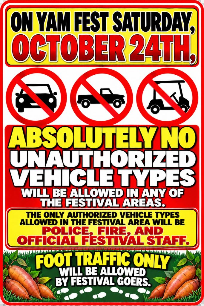 On Yam Fest Saturday, October 24th, absolutely no unauthorized vehicle types (cars, trucks or golf carts) will be allowed in any of the festival areas. The only authorized vehicles in the festival area will be police, fire and official festival staff. Foot traffic only will be allowed by festival goers.